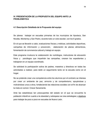 98
IV. PRESENTACIÓN DE LA PROPUESTA DEL EQUIPO ANTE LA
PROBLEMÁTICA
4.1 Descripción Detallada de la Propuesta del equipo
Se planea trabajar en escuelas primarias de los municipios de Apodaca, San
Nicolás, Monterrey y San Pedro, durante todo un ciclo escolar, con los 6 grados.
En el que se llevarán a cabo, evaluaciones físicas y médicas, actividades deportivas,
campañas de información y prevención, elaboración de planes alimenticios,
fomentación de convivencia cultural y trabajo en equipo.
Este programa involucra la colaboración de nutriólogos, instructores de educación
física y psicólogos que impartirán las campañas, crearan los expedientes y
trabajaran en un equipo coordinado.
Se solicitará la participación activa de padres, maestros y directivos en todas las
actividades a realizar, para darle un seguimiento tanto en la escuela como en el
hogar.
No se pretende crear una competencia entre los alumnos por el contrario se interesa
por crear un ambiente de paz, armonía y de compañerismo, apoyándose y
motivándose unos a otros, fortaleciendo las relaciones sociales con el fin de alcanzar
la meta en común: Crecer Sanamente.
Ante las estadísticas tan preocupantes del estado en el que se encuentra la
población infantil en cuanto a la obesidad y sobrepeso se crea estrategias y objetivos
para trabajar de poco a poco en escuelas de Nuevo León.
 