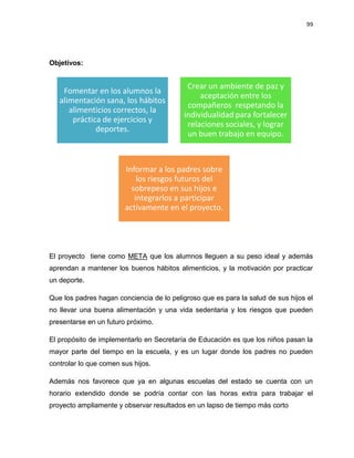 99
Objetivos:
El proyecto tiene como META que los alumnos lleguen a su peso ideal y además
aprendan a mantener los buenos hábitos alimenticios, y la motivación por practicar
un deporte.
Que los padres hagan conciencia de lo peligroso que es para la salud de sus hijos el
no llevar una buena alimentación y una vida sedentaria y los riesgos que pueden
presentarse en un futuro próximo.
El propósito de implementarlo en Secretaría de Educación es que los niños pasan la
mayor parte del tiempo en la escuela, y es un lugar donde los padres no pueden
controlar lo que comen sus hijos.
Además nos favorece que ya en algunas escuelas del estado se cuenta con un
horario extendido donde se podría contar con las horas extra para trabajar el
proyecto ampliamente y observar resultados en un lapso de tiempo más corto
Fomentar en los alumnos la
alimentación sana, los hábitos
alimenticios correctos, la
práctica de ejercicios y
deportes.
Crear un ambiente de paz y
aceptación entre los
compañeros respetando la
individualidad para fortalecer
relaciones sociales, y lograr
un buen trabajo en equipo.
Informar a los padres sobre
los riesgos futuros del
sobrepeso en sus hijos e
integrarlos a participar
activamente en el proyecto.
 