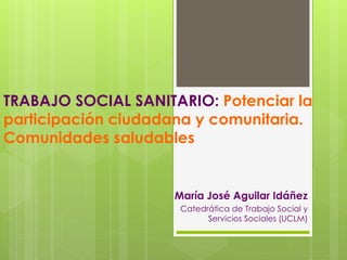 TRABAJO SOCIAL SANITARIO: Potenciar la
participación ciudadana y comunitaria.
Comunidades saludables
María José Aguilar Idáñez
Catedrática de Trabajo Social y
Servicios Sociales (UCLM)
 
