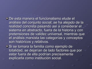 De esta manera el funcionalismo elude el
análisis del conjunto social; se ha alejado de la
realidad concreta pasando así a considerar el
sistema en abstracto, fuera de la historia y con
pretensiones de validez universal, mientras que
el análisis marxista las categorías y conceptos
son históricos y relativos.
Si se tomara la familia como ejemplo de
totalidad, se dejarían de lado factores que por
estar fuera de ella podrían precisamente
explicarla como institución social.
 