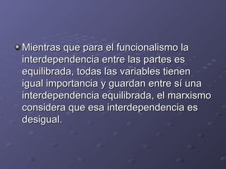 Mientras que para el funcionalismo la
interdependencia entre las partes es
equilibrada, todas las variables tienen
igual importancia y guardan entre sí una
interdependencia equilibrada, el marxismo
considera que esa interdependencia es
desigual.
 