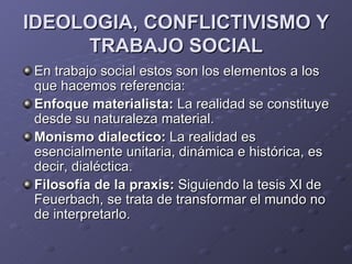 IDEOLOGIA, CONFLICTIVISMO Y
     TRABAJO SOCIAL
En trabajo social estos son los elementos a los
que hacemos referencia:
Enfoque materialista: La realidad se constituye
desde su naturaleza material.
Monismo dialectico: La realidad es
esencialmente unitaria, dinámica e histórica, es
decir, dialéctica.
Filosofía de la praxis: Siguiendo la tesis XI de
Feuerbach, se trata de transformar el mundo no
de interpretarlo.
 