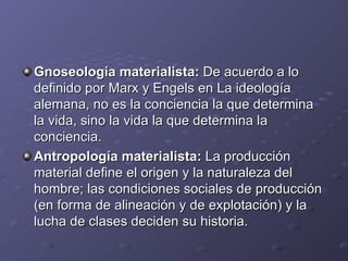 Gnoseología materialista: De acuerdo a lo
definido por Marx y Engels en La ideología
alemana, no es la conciencia la que determina
la vida, sino la vida la que determina la
conciencia.
Antropología materialista: La producción
material define el origen y la naturaleza del
hombre; las condiciones sociales de producción
(en forma de alineación y de explotación) y la
lucha de clases deciden su historia.
 