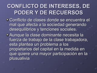 CONFLICTO DE INTERESES, DE
  PODER Y DE RECUERSOS
Conflicto de clases donde se encuentra el
mal que afecta a la sociedad generando
desequilibrios y tenciones sociales.
Aunque la clase dominante necesita la
fuerza de trabajo de la clase trabajadora,
esta plantea un problema a los
propietarios del capital en la medida en
que quiere una mayor participación en la
plusualivia
 