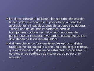 La clase dominante utilizando los aparatos del estado,
busca todas las maneras de poner freno a todas las
aspiraciones e insatisfacciones de la clase trabajadora.
Tal vez una de las más importantes para los
trabajadores sociales se la de crear una forma de
pensar que en mascara la verdadera naturaleza de las
dificultades de la clase trabajadora.
A diferencia de los funcionalistas, los estructuralistas
radicales ven la sociedad como una entidad que cambia,
que evoluciona no atreves de esfuerzos coordinados, si
no atreves de conflictos de intereses, de poder y de
recursos.
 