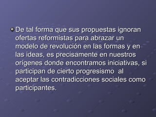 De tal forma que sus propuestas ignoran
ofertas reformistas para abrazar un
modelo de revolución en las formas y en
las ideas, es precisamente en nuestros
orígenes donde encontramos iniciativas, si
participan de cierto progresismo al
aceptar las contradicciones sociales como
participantes.
 