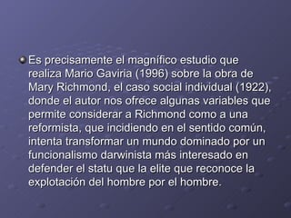 Es precisamente el magnífico estudio que
realiza Mario Gaviria (1996) sobre la obra de
Mary Richmond, el caso social individual (1922),
donde el autor nos ofrece algunas variables que
permite considerar a Richmond como a una
reformista, que incidiendo en el sentido común,
intenta transformar un mundo dominado por un
funcionalismo darwinista más interesado en
defender el statu que la elite que reconoce la
explotación del hombre por el hombre.
 
