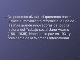 No podemos olvidar, si queremos hacer
justicia al movimiento reformista, a una de
las más grande innovadoras de todo la
historia del Trabajo social Jane Adams
(1861-1935), Nobel de la paz en 1931 y
presidenta de la Womans International.
 