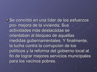 Se convirtió en una líder de los esfuerzos
pro- mejora de la vivienda; Sus
actividades más destacadas se
orientaban al bloqueo de aquellas
medidas gubernamentales; Y finalmente,
la lucha contra la corrupción de los
políticos y la reforma del gobierno local al
fin de lograr mejores servicios municipales
para los vecinos pobres.
 