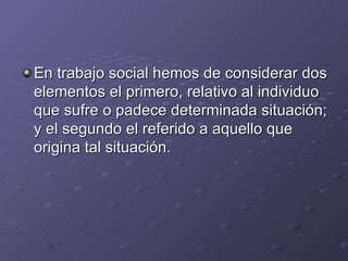 En trabajo social hemos de considerar dos
elementos el primero, relativo al individuo
que sufre o padece determinada situación;
y el segundo el referido a aquello que
origina tal situación.
 