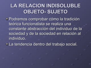LA RELACION INDISOLUBLE
    OBJETO- SUJETO
Podremos comprobar cómo la tradición
teórica funcionalista se realiza una
constante abstracción del individuo de la
sociedad y de la sociedad en relación al
individuo.
La tendencia dentro del trabajo social.
 