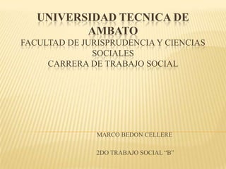 UNIVERSIDAD TECNICA DE
          AMBATO
FACULTAD DE JURISPRUDENCIA Y CIENCIAS
              SOCIALES
     CARRERA DE TRABAJO SOCIAL




               MARCO BEDON CELLERE

               2DO TRABAJO SOCIAL “B”
 