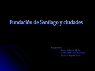 Integrantes: Tania Cobaise Mella Constanza Leiva Labraña Mónica Segura Rojas   Fundación de Santiago y ciudades  