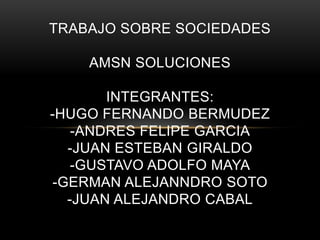 TRABAJO SOBRE SOCIEDADES

    AMSN SOLUCIONES

       INTEGRANTES:
-HUGO FERNANDO BERMUDEZ
   -ANDRES FELIPE GARCIA
  -JUAN ESTEBAN GIRALDO
   -GUSTAVO ADOLFO MAYA
-GERMAN ALEJANNDRO SOTO
  -JUAN ALEJANDRO CABAL
 