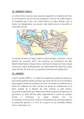 EL IMPERIO PERSA:

La cultura Persa, tuvieron como escenario geográfico a la Meseta del Irán,
en el Asia Central. Su territorio se situaba por el Norte, con el Mar Caspio y
el Turquestán, por el Sur, con el Golfo Pérsico y el Mar Arábigo, y por el
Oeste, con Mesopotamia. Los persas vivían donde ahora se encuentra el
actual país de Irán.




Los persas formaron el mayor imperio oriental antiguo, unificaron a varios
pueblos del creciente fértil, sus fronteras se extendieron del Mar
Mediterráneo hasta el Océano Indico. Habitaron la meseta del Irán, situado
al este de la región de Mesopotamia, una región semiárida, desiertos y pocos
valles fértiles, de clima seco, con grandes oscilaciones de temperatura.

EL ORÍGEN:

A partir del año 2000 a.c., la región fue ocupada por pueblos de pastores y
agricultores (pueblos medos y persas), que vieron del Sur de la Actual Rusia,
estos pueblos invadieron la Meseta del Irán. Los medos se establecieron al
Norte de la Meseta del Irán, mientras los persas se establecieron en la
parte sudeste de la Meseta del Irán, próxima al golfo pérsico.
Los primeros habitantes de la Meseta del Irán se dedicaron al pastoreo y la
agricultura, en estos fértiles valles, desarrollaron el cultivo de cereales,
frutas     y      hortalizas.    La      región     también      era       rica
en minerales, lo que los llevo a fabricar herramientas de metal para mejorar
la producción agrícola y el arte de la guerra, en las montañas hallaron
hierro, cobre plata, etc.
 