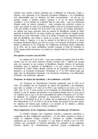 mediante unas pruebas externas diseñadas por el Ministerio de Educación, Cultura y 
Deporte, cuya superación en la Educación Secundaria Obligatoria y en el Bachillerato 
será imprescindible para la obtención del título correspondiente —de ahí que los 
sectores sociales y partidos políticos opuestos a la ley las hayan denominado 
"reválidas"—.4 Las pruebas de evaluación final de cada etapa —que en la Educación 
Primaria tendrá un carácter orientativo— serán corregidas por profesores externos al 
centro, que podrán ser tanto de la enseñanza pública como de la enseñanza privada (Art. 
1.89, que modifica el artículo 144 de la LOE). Para acceder a los estudios universitarios, 
los alumnos que hayan aprobado todas las materias de Bachillerato, además de haber 
aprobado la prueba final de esa etapa, tendrán que superar también una segunda prueba 
elaborada por cada Universidad, si ésta así lo decide. El alumno que suspenda la prueba 
final del Bachillerato sólo tendrá la opción de acceder a la Formación Profesional de 
Grado Medio o Superior, y el que no apruebe la del final de la ESO, a la nueva 
Formación Profesional Básica, que sólo da acceso a la Formación Profesional de Grado 
Medio (a diferencia de los Programas de Cualificación Profesional Inicial, establecidos 
en la LOE, una de cuyas modalidades permitía conseguir el título de Graduado en 
ESO), aunque podrán presentarse a la prueba de evaluación final de la ESO para obtener 
el título. 
Dos opciones en cuarto curso de ESO: 
Los alumnos de 4º de la ESO —curso que constituye el segundo ciclo de la ESO, 
mientras que los tres cursos anteriores forman el primer ciclo— tendrán que escoger 
entre dos opciones: la que conduce al Bachillerato, llamada «Opción de enseñanzas 
académicas para la iniciación al Bachillerato»; o la que conduce a la Formación 
Profesional de Grado Medio, llamada «Opción de las enseñanzas aplicadas para la 
iniciación a la Formación Profesional». Previamente en 3º de ESO habrán tenido que 
elegir entre las Matemáticas Orientadas a las Enseñanzas Académicas y las Matemáticas 
Orientadas a las Enseñanzas Aplicadas. 
Programas de mejora del aprendizaje y del rendimiento en la ESO 
Los Programas de Diversificación Curricular establecidos para la ESO en la 
LOE, son sustituidos por los Programas de mejora del aprendizaje y del rendimiento, 
cuyo inicio se adelanta a 2º curso de la ESO y que existirán en ese curso y en 3º de 
ESO, pero no en 4º como sucedía en los Programas de Diversificación Curricular. El 
objetivo es que los alumnos incorporados a este programa puedan cursar 4º curso por la 
vía ordinaria, para lo que se les da la oportunidad de repetir el Programa en 3º de ESO. 
Si finalmente no consiguen aprobarlo se incorporarán a la Formación Profesional 
Básica. En el Preámbulo de la ley se afirma, que la implantación de «dos trayectorias 
bien diferenciadas» en 4º de ESO es uno de los medios que propone la ley para superar 
las «rigideces del sistema [que] conducen a la exclusión de los alumnos y alumnas 
cuyas expectativas no se adecuan al marco establecido». 
Mayor importancia de las «asignaturas troncales», diseñadas por el Gobierno: 
La LOMCE distingue entre «asignaturas troncales», «asignaturas específicas» y 
«asignaturas de libre configuración autonómica» —en esta última categoría es donde se 
incluye la asignatura Lengua Cooficial y Literatura en aquellas Comunidades 
Autónomas que la posean—. El artículo 1.5, que añade el artículo 6 bis a la LOE, 
establece que corresponde al Gobierno determinar los contenidos de las asignaturas 
troncales mientras las Administraciones educativas podrán «complementar los 
 