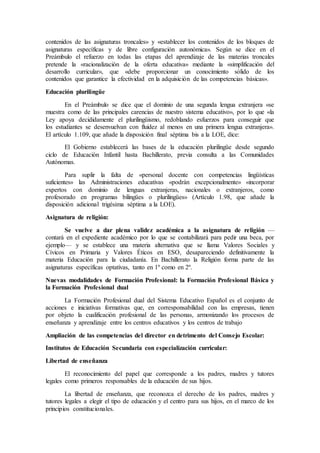 contenidos de las asignaturas troncales» y «establecer los contenidos de los bloques de 
asignaturas específicas y de libre configuración autonómica». Según se dice en el 
Preámbulo el refuerzo en todas las etapas del aprendizaje de las materias troncales 
pretende la «racionalización de la oferta educativa» mediante la «simplificación del 
desarrollo curricular», que «debe proporcionar un conocimiento sólido de los 
contenidos que garantice la efectividad en la adquisición de las competencias básicas». 
Educación plurilingüe 
En el Preámbulo se dice que el dominio de una segunda lengua extranjera «se 
muestra como de las principales carencias de nuestro sistema educativo», por lo que «la 
Ley apoya decididamente el plurilingüismo, redoblando esfuerzos para conseguir que 
los estudiantes se desenvuelvan con fluidez al menos en una primera lengua extranjera». 
El artículo 1.109, que añade la disposición final séptima bis a la LOE, dice: 
El Gobierno establecerá las bases de la educación plurilingüe desde segundo 
ciclo de Educación Infantil hasta Bachillerato, previa consulta a las Comunidades 
Autónomas. 
Para suplir la falta de «personal docente con competencias lingüísticas 
suficientes» las Administraciones educativas «podrán excepcionalmente» «incorporar 
expertos con dominio de lenguas extranjeras, nacionales o extranjeros, como 
profesorado en programas bilingües o plurilingües» (Artículo 1.98, que añade la 
disposición adicional trigésima séptima a la LOE). 
Asignatura de religión: 
Se vuelve a dar plena validez académica a la asignatura de religión — 
contará en el expediente académico por lo que se contabilizará para pedir una beca, por 
ejemplo— y se establece una materia alternativa que se llama Valores Sociales y 
Cívicos en Primaria y Valores Éticos en ESO, desapareciendo definitivamente la 
materia Educación para la ciudadanía. En Bachillerato la Religión forma parte de las 
asignaturas específicas optativas, tanto en 1º como en 2º. 
Nuevas modalidades de Formación Profesional: la Formación Profesional Básica y 
la Formación Profesional dual 
La Formación Profesional dual del Sistema Educativo Español es el conjunto de 
acciones e iniciativas formativas que, en corresponsabilidad con las empresas, tienen 
por objeto la cualificación profesional de las personas, armonizando los procesos de 
enseñanza y aprendizaje entre los centros educativos y los centros de trabajo 
Ampliación de las competencias del director en detrimento del Consejo Escolar: 
Institutos de Educación Secundaria con especialización curricular: 
Libertad de enseñanza 
El reconocimiento del papel que corresponde a los padres, madres y tutores 
legales como primeros responsables de la educación de sus hijos. 
La libertad de enseñanza, que reconozca el derecho de los padres, madres y 
tutores legales a elegir el tipo de educación y el centro para sus hijos, en el marco de los 
principios constitucionales. 
 