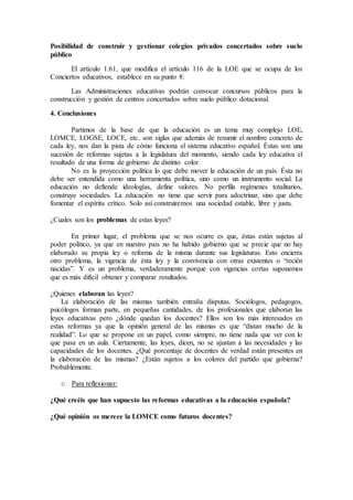 Posibilidad de construir y gestionar colegios privados concertados sobre suelo 
público 
El artículo 1.61, que modifica el artículo 116 de la LOE que se ocupa de los 
Conciertos educativos, establece en su punto 8: 
Las Administraciones educativas podrán convocar concursos públicos para la 
construcción y gestión de centros concertados sobre suelo público dotacional. 
4. Conclusiones 
Partimos de la base de que la educación es un tema muy complejo LOE, 
LOMCE, LOGSE, LOCE, etc. son siglas que además de resumir el nombre concreto de 
cada ley, nos dan la pista de cómo funciona el sistema educativo español. Éstas son una 
sucesión de reformas sujetas a la legislatura del momento, siendo cada ley educativa el 
resultado de una forma de gobierno de distinto color. 
No es la proyección política lo que debe mover la educación de un país. Ésta no 
debe ser entendida como una herramienta política, sino como un instrumento social. La 
educación no defiende ideologías, define valores. No perfila regímenes totalitarios, 
construye sociedades. La educación no tiene que servir para adoctrinar, sino que debe 
fomentar el espíritu crítico. Solo así construiremos una sociedad estable, libre y justa. 
¿Cuales son los problemas de estas leyes? 
En primer lugar, el problema que se nos ocurre es que, éstas están sujetas al 
poder político, ya que en nuestro país no ha habido gobierno que se precie que no hay 
elaborado su propia ley o reforma de la misma durante sus legislaturas. Esto encierra 
otro problema, la vigencia de ésta ley y la convivencia con otras existentes o “recién 
nacidas”. Y es un problema, verdaderamente porque con vigencias cortas suponemos 
que es más difícil obtener y comparar resultados. 
¿Quienes elaboran las leyes? 
La elaboración de las mismas también entraña disputas. Sociólogos, pedagogos, 
psicólogos forman parte, en pequeñas cantidades, de los profesionales que elaboran las 
leyes educativas pero ¿dónde quedan los docentes? Ellos son los más interesados en 
estas reformas ya que la opinión general de las mismas es que “distan mucho de la 
realidad”. Lo que se propone en un papel, como siempre, no tiene nada que ver con lo 
que pasa en un aula. Ciertamente, las leyes, dicen, no se ajustan a las necesidades y las 
capacidades de los docentes. ¿Qué porcentaje de docentes de verdad están presentes en 
la elaboración de las mismas? ¿Están sujetos a los colores del partido que gobierna? 
Probablemente. 
o Para reflexionar: 
¿Qué creéis que han supuesto las reformas educativas a la educación española? 
¿Qué opinión os merece la LOMCE como futuros docentes? 
 
