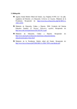5. Bibliografía 
 Agencia Estatal Boletín Oficial del Estado, Ley Orgánica 8/1985, de 3 de julio, 
reguladora del Derecho a la Educación. Gobierno de España, Ministerio de la 
Presidencia. Recuperado de: https://www.boe.es/buscar/doc.php?id=BOE-A- 
1985-12978 
 Ministerio de Educación, Cultura y Deporte. 2004. Evolución del Sistema 
Educativo Español, El Sistema Educativo español, Recuperado de: 
http://uom.uib.cat/digitalAssets/202/202199_6.pdf 
 Ministerio de Educación, Cultura y Deporte. Recuperado de: 
http://www.mecd.gob.es/educacion-mecd/areas-educacion/sistema-educativo/ 
principios-fines.html 
 Ministerio de la Presidencia. Boletín oficial del Estado. Recuperado de: 
http://www.boe.es/buscar/pdf/2006/BOE-A-2006-7899-consolidado.pdf 
