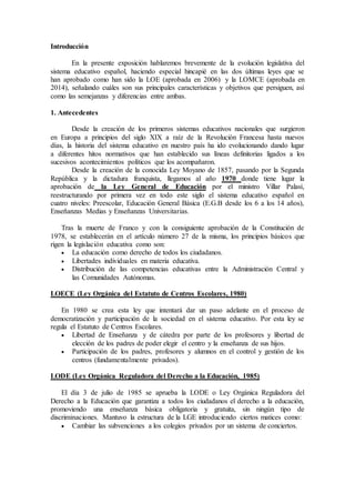 Introducción 
En la presente exposición hablaremos brevemente de la evolución legislativa del 
sistema educativo español, haciendo especial hincapié en las dos últimas leyes que se 
han aprobado como han sido la LOE (aprobada en 2006) y la LOMCE (aprobada en 
2014), señalando cuáles son sus principales características y objetivos que persiguen, así 
como las semejanzas y diferencias entre ambas. 
1. Antecedentes 
Desde la creación de los primeros sistemas educativos nacionales que surgieron 
en Europa a principios del siglo XIX a raíz de la Revolución Francesa hasta nuevos 
días, la historia del sistema educativo en nuestro país ha ido evolucionando dando lugar 
a diferentes hitos normativos que han establecido sus líneas definitorias ligados a los 
sucesivos acontecimientos políticos que los acompañaron. 
Desde la creación de la conocida Ley Moyano de 1857, pasando por la Segunda 
República y la dictadura franquista, llegamos al año 1970 donde tiene lugar la 
aprobación de la Ley General de Educación por el ministro Villar Palasí, 
reestructurando por primera vez en todo este siglo el sistema educativo español en 
cuatro niveles: Preescolar, Educación General Básica (E.G.B desde los 6 a los 14 años), 
Enseñanzas Medias y Enseñanzas Universitarias. 
Tras la muerte de Franco y con la consiguiente aprobación de la Constitución de 
1978, se establecerán en el artículo número 27 de la misma, los principios básicos que 
rigen la legislación educativa como son: 
 La educación como derecho de todos los ciudadanos. 
 Libertades individuales en materia educativa. 
 Distribución de las competencias educativas entre la Administración Central y 
las Comunidades Autónomas. 
LOECE (Ley Orgánica del Estatuto de Centros Escolares, 1980) 
En 1980 se crea esta ley que intentará dar un paso adelante en el proceso de 
democratización y participación de la sociedad en el sistema educativo. Por esta ley se 
regula el Estatuto de Centros Escolares. 
 Libertad de Enseñanza y de cátedra por parte de los profesores y libertad de 
elección de los padres de poder elegir el centro y la enseñanza de sus hijos. 
 Participación de los padres, profesores y alumnos en el control y gestión de los 
centros (fundamentalmente privados). 
LODE (Ley Orgánica Reguladora del Derecho a la Educación, 1985) 
El día 3 de julio de 1985 se aprueba la LODE o Ley Orgánica Reguladora del 
Derecho a la Educación que garantiza a todos los ciudadanos el derecho a la educación, 
promoviendo una enseñanza básica obligatoria y gratuita, sin ningún tipo de 
discriminaciones. Mantuvo la estructura de la LGE introduciendo ciertos matices como: 
 Cambiar las subvenciones a los colegios privados por un sistema de conciertos. 
 
