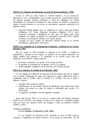 LOGSE (Ley Orgánica de Ordenación General del Sistema Educativo, 1990) 
Creada en 1990 por Javier Solana, la LOGSE sustituyó a la Ley General de 
Educación de 1970, considerándose como el mayor proyecto de escuela inclusiva dentro 
del Sistema Educativo Español, ofreciendo a todos los ciudadanos las mismas 
oportunidades de formación sin distinción de clases sociales. La LOGSE se encargó de 
regular el sistema educativo en sus niveles no universitarios, quedando establecida de la 
siguiente manera: 
 Educación Infantil (gratuita pero no obligatoria 0-6 años), Educación Primaria 
(Obligatoria 6-12 años), Educación Secundaria Obligatoria (12-16 años), 
Formación Profesional o Bachillerato (2 años más). El alumno podía seguir 
ampliando sus estudios accediendo a la Universidad a través de la PAU. Además 
se incluyen las enseñanzas artísticas en el sistema general. 
 Consagró un nuevo modelo de Educación Especial basado en la atención 
especializada (adaptaciones curriculares). 
LOPEG (Ley Orgánica de la Participación, Evaluación y Gobierno de los Centros 
Docentes, 1995) 
Esta ley creada en 1995 profundiza lo dispuesto en la LODE, y completa la 
organización y funciones de los órganos de gobierno de los centros financiados con 
fondos públicos para ajustarlos a lo establecido en la LOGSE (sería como una 
ampliación de la LOGSE). Además propone: 
 Una mayor autonomía en la gestión de los centros docentes. 
 Se garantiza la escolarización de alumnos con N.E.E y minorías. 
 Queda estipulada la jubilación de los docentes a los 60 años de edad. 
LOCE (Ley Orgánica de Calidad de la Educación, 2002) 
La Ley Orgánica de Calidad de la Educación (LOCE), propone una serie de medidas 
con el objetivo fundamental de lograr una educación de mejor calidad para todos y 
modificando tanto la LODE, como la LOGSE y la LOPEG. Esta ley no llegó a 
aplicarse. Propone: 
 Gratuidad de la Educación Infantil. 
 Establecimiento de una Prueba General de Bachillerato para obtener dicho título 
(aunque esta prueba no exime de realizar la selectividad para acceder a la 
universidad). 
 La asignatura de Religión será una asignatura evaluable. 
Hasta abril del año 2006, la Ley que va a primar dentro del Sistema Educativo 
Español será la LOGSE, sin embargo, en mayo de ese mismo año el Gobierno decidió 
crear una nueva ley educativa (LOE) que derogará a todas las anteriores LOGSE, 
LOPEG y LOCE. 
2. L.O.E y L.O.M.C.E 
2.1 Ley Orgánica de Educación (LOE, 2006) 
La Ley Orgánica de Educación (LOE) aprobada en mayo de 2006, regula la 
estructura y organización del sistema educativo en sus niveles no universitarios. En ella 
 