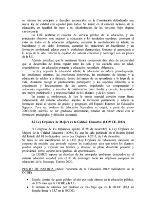 se reiteran los principios y derechos reconocidos en la Constitución defendiendo una 
nueva ley de calidad con equidad para todos. Se insiste en el carácter inclusivo de la 
educación, en igualdad de trato y no discriminación de las personas bajo ninguna 
circunstancia. 
La LOE reafirma el carácter de servicio público de la educación, y sus 
principales objetivos son: mejorar la educación y los resultados escolares, conseguir el 
éxito de todos en la educación obligatoria, aumentar la escolarización en infantil, en 
bachillerato y en ciclos formativos, aumentar las titulaciones en bachillerato y en 
formación profesional, educar para la ciudadanía democrática, fomentar el aprendizaje a 
lo largo de la vida, reforzar la equidad del sistema educativo y converger con los países 
de la UE. 
Además establece que la enseñanza básica comprende diez años de escolaridad 
que se desarrollan de forma regular entre los seis y los dieciséis años de edad, 
organizándose en educación primaria y educación secundaria obligatoria. 
La Ley organiza la educación infantil, la educación secundaria postobligatoria, 
las enseñanzas artísticas, las enseñanzas deportivas, las enseñanzas de idiomas y la 
educación de adultos y a distancia, dentro del marco de un aprendizaje a lo largo de la 
vida. Asimismo recoge el planteamiento participativo y los aspectos referentes a la 
organización y funcionamiento de los centros, impulsando sus competencias y 
autonomía organizativa, e incentiva la colaboración entre familia y escuela, fomentando 
una mayor participación y responsabilidad de los alumnos y de los padres. 
En cuanto al profesorado, la Ley le presta especial atención como figura 
indispensable del sistema educativo, impulsa la formación permanente y adecúa la 
formación inicial al sistema de grados y posgrados del Espacio Europeo de Educación 
Superior. Para ser profesor de Educación Secundaria se exigirá, a partir del curso 
2009/2010, además de ser graduado universitario, estudiar un máster oficial con la 
formación pedagógica y didáctica adecuada. 
2.2 Ley Orgánica de Mejora en la Calidad Educativa (LOMCE, 2012) 
El Congreso de los Diputados aprobó el 28 de noviembre la Ley Orgánica de 
Mejora de la Calidad Educativa (LOMCE), que ha sido publicada en el Boletín Oficial 
del Estado del 10 de diciembre como Ley Orgánica 8/2013, de 9 de diciembre. 
Se trata de una modificación de la LOE (Ley Orgánica de Educación), mediante un 
conjunto de medidas que pretende mejorar las condiciones para que todos los alumnos 
puedan adquirir y expresar sus talentos y alcanzar su pleno desarrollo personal y 
profesional, como soporte de la igualdad de oportunidades. 
La LOMCE supone un abordaje de los principales problemas detectados en el 
sistema educativo español, con el fin de converger hacia los objetivos europeos en 
educación de la Estrategia Europa 2020. 
PUNTO DE PARTIDA (datos: Panorama de la Educación 2012: Indicadores de la 
OCDE) 
 España destina de gasto público al año por cada alumno en la educación pública, 
un 21% más que la OCDE y la UE. 
 El número de alumnos por profesor es más bajo que en la OCDE (10,1 en 
España frente a 13,7 en la OCDE). 
 