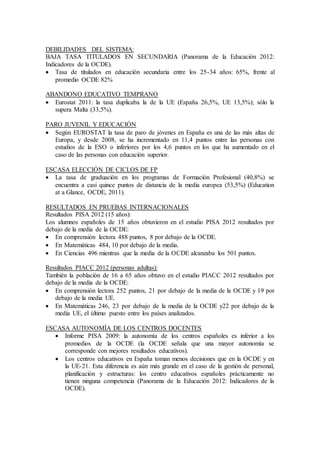 DEBILIDADES DEL SISTEMA: 
BAJA TASA TITULADOS EN SECUNDARIA (Panorama de la Educación 2012: 
Indicadores de la OCDE). 
 Tasa de titulados en educación secundaria entre los 25-34 años: 65%, frente al 
promedio OCDE 82% 
ABANDONO EDUCATIVO TEMPRANO 
 Eurostat 2011: la tasa duplicaba la de la UE (España 26,5%, UE 13,5%); sólo la 
supera Malta (33,5%). 
PARO JUVENIL Y EDUCACIÓN 
 Según EUROSTAT la tasa de paro de jóvenes en España es una de las más altas de 
Europa, y desde 2008, se ha incrementado en 11,4 puntos entre las personas con 
estudios de la ESO o inferiores por los 4,6 puntos en los que ha aumentado en el 
caso de las personas con educación superior. 
ESCASA ELECCIÓN DE CICLOS DE FP 
 La tasa de graduación en los programas de Formación Profesional (40,8%) se 
encuentra a casi quince puntos de distancia de la media europea (53,5%) (Education 
at a Glance, OCDE, 2011). 
RESULTADOS EN PRUEBAS INTERNACIONALES 
Resultados PISA 2012 (15 años): 
Los alumnos españoles de 15 años obtuvieron en el estudio PISA 2012 resultados por 
debajo de la media de la OCDE: 
 En comprensión lectora 488 puntos, 8 por debajo de la OCDE. 
 En Matemáticas 484, 10 por debajo de la media. 
 En Ciencias 496 mientras que la media de la OCDE alcanzaba los 501 puntos. 
Resultados PIACC 2012 (personas adultas): 
También la población de 16 a 65 años obtuvo en el estudio PIACC 2012 resultados por 
debajo de la media de la OCDE: 
 En comprensión lectora 252 puntos, 21 por debajo de la media de la OCDE y 19 por 
debajo de la media UE. 
 En Matemáticas 246, 23 por debajo de la media de la OCDE y22 por debajo de la 
media UE, el último puesto entre los países analizados. 
ESCASA AUTONOMÍA DE LOS CENTROS DOCENTES 
 Informe PISA 2009: la autonomía de los centros españoles es inferior a los 
promedios de la OCDE (la OCDE señala que una mayor autonomía se 
corresponde con mejores resultados educativos). 
 Los centros educativos en España toman menos decisiones que en la OCDE y en 
la UE-21. Esta diferencia es aún más grande en el caso de la gestión de personal, 
planificación y estructuras: los centro educativos españoles prácticamente no 
tienen ninguna competencia (Panorama de la Educación 2012: Indicadores de la 
OCDE). 
 