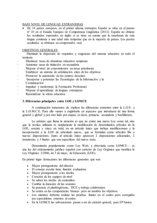 BAJO NIVEL DE LENGUAS EXTRANJERAS 
 De 14 países europeos, en el primer idioma extranjero España se sitúa en el puesto 
nº 10 en el Estudio Europeo de Competencia Lingüística (2012). España no obtiene 
los resultados esperados en inglés si se tiene en cuenta que la enseñanza de esta 
lengua comienza a una edad más temprana que en la mayoría de países. Los peores 
resultados se obtienen en comprensión oral. 
OBJETIVOS GENERALES 
· Disminuir la dispersión de requisitos y exigencias del sistema educativo en todo el 
territorio 
· Disminuir tasas de abandono educativo temprano 
· Aumentar tasas de titulación en secundaria 
· Mejorar el nivel de conocimientos en áreas prioritarias 
· Establecer un sistema de señalización claro de los objetivos 
· Promover la autonomía de los centros docentes 
· Incorporar y potenciar las Tecnologías de la Información y la 
· Comunicación 
· Impulsar y modernizar la Formación Profesional 
· Mejorar el aprendizaje de lenguas extranjeras 
· Racionalizar la oferta educativa 
3. Diferencias principales entre LOE y LOMCE 
A continuación trataremos de explicar las diferencias existentes entre la L.O.E y 
la L.O.M.C.E. Para ello vamos a englobarlo en aspectos que introducen de una forma 
general y global y por otro lado por etapas, es decir, primaria, secundaria y bachillerato. 
Lo primero que llama la atención es que no existe una nueva Ley como tal, sino 
que la técnica utilizada es simplemente la modificación de determinados artículos de la 
LOE, sesenta y cinco en total, en un artículo único que incluye modificaciones y la 
incorporación a la LOE de articulado nuevo, que se formulan como artículos Bis o 
nuevas disposiciones. Junto al artículo único aparecen 2 disposiciones adicionales, 2 
transitorias y 3 finales que son específicas del nuevo texto. 
Denominada popularmente como Ley Wert, y abreviada como LOMCE— es 
una ley del ordenamiento jurídico español con carácter de Ley Orgánica que modifica la 
Ley Orgánica 2/2006, de 3 de mayo, de Educación (LOE), 
En primer lugar destacamos las diferencias generales que son: 
 Mayor protagonismo del director 
 El consejo escolar tiene función evaluadora 
 Mayor protagonismo a los niveles 
 Creación de los equipos de nivel 
 Se suben los niveles de contenidos 
 Cambia la duración de las sesiones 
 Se potencia el plurilingüismo, TICE y trabajo colaborativo 
 Se centra en las competencias básicas pero no nombra los objetivos. 
 Los alumnos deberán realizar las pruebas finales en el centro pero corregidas 
por especialistas externos al centro. 
 En la LOMCE las subvenciones pasan a ser de carácter general, para FP básica. 
 