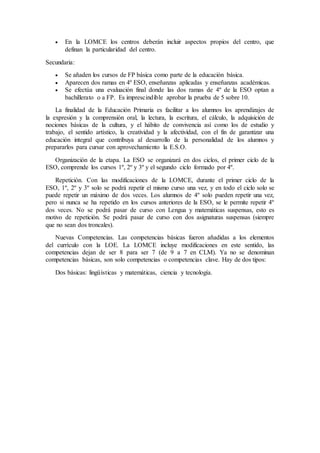  En la LOMCE los centros deberán incluir aspectos propios del centro, que 
definan la particularidad del centro. 
Secundaria: 
 Se añaden los cursos de FP básica como parte de la educación básica. 
 Aparecen dos ramas en 4º ESO, enseñanzas aplicadas y enseñanzas académicas. 
 Se efectúa una evaluación final donde las dos ramas de 4º de la ESO optan a 
bachillerato o a FP. Es imprescindible aprobar la prueba de 5 sobre 10. 
La finalidad de la Educación Primaria es facilitar a los alumnos los aprendizajes de 
la expresión y la comprensión oral, la lectura, la escritura, el cálculo, la adquisición de 
nociones básicas de la cultura, y el hábito de convivencia así como los de estudio y 
trabajo, el sentido artístico, la creatividad y la afectividad, con el fin de garantizar una 
educación integral que contribuya al desarrollo de la personalidad de los alumnos y 
prepararlos para cursar con aprovechamiento la E.S.O. 
Organización de la etapa. La ESO se organizará en dos ciclos, el primer ciclo de la 
ESO, comprende los cursos 1º, 2º y 3º y el segundo ciclo formado por 4º. 
Repetición. Con las modificaciones de la LOMCE, durante el primer ciclo de la 
ESO, 1º, 2º y 3º solo se podrá repetir el mismo curso una vez, y en todo el ciclo solo se 
puede repetir un máximo de dos veces. Los alumnos de 4º solo pueden repetir una vez, 
pero si nunca se ha repetido en los cursos anteriores de la ESO, se le permite repetir 4º 
dos veces. No se podrá pasar de curso con Lengua y matemáticas suspensas, esto es 
motivo de repetición. Se podrá pasar de curso con dos asignaturas suspensas (siempre 
que no sean dos troncales). 
Nuevas Competencias. Las competencias básicas fueron añadidas a los elementos 
del currículo con la LOE. La LOMCE incluye modificaciones en este sentido, las 
competencias dejan de ser 8 para ser 7 (de 9 a 7 en CLM). Ya no se denominan 
competencias básicas, son solo competencias o competencias clave. Hay de dos tipos: 
Dos básicas: lingüísticas y matemáticas, ciencia y tecnología. 
 
