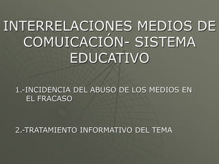 INTERRELACIONES MEDIOS DE 
COMUICACIÓN- SISTEMA 
EDUCATIVO 
1.-INCIDENCIA DEL ABUSO DE LOS MEDIOS EN 
EL FRACASO 
2.-TRATAMIENTO INFORMATIVO DEL TEMA 
 