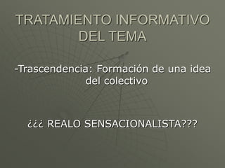 TRATAMIENTO INFORMATIVO 
DEL TEMA 
-Trascendencia: Formación de una idea 
del colectivo 
¿¿¿ REALO SENSACIONALISTA??? 
 