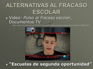 ALTERNATIVAS AL FRACASO 
ESCOLAR 
 Vídeo: Pulso al fracaso escolar, 
Documentos TV 
http://www.rtve.es/noticias/20100117/escuelas-segunda-oportunidad-pulso-fracaso/312380.shtml 
 “Escuelas de segunda oportunidad” 
 