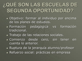 ¿QUÉ SON LAS ESCUELAS DE 
SEGUNDA OPORTUNIDAD? 
 Objetivo: formar al individuo por encima 
de los planes de estudios. 
 Formación pedagógica vs formación 
tradicional. 
 Trabajo de las relaciones sociales. 
 Comienzo desde cero, sin tener en 
cuenta lo anterior. 
 Ruptura de la jerarquía alumno/profesor 
 Refuerzo social: prácticas en empresa 
 