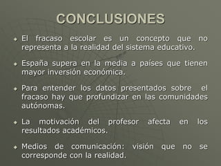 CONCLUSIONES 
 El fracaso escolar es un concepto que no 
representa a la realidad del sistema educativo. 
 España supera en la media a países que tienen 
mayor inversión económica. 
 Para entender los datos presentados sobre el 
fracaso hay que profundizar en las comunidades 
autónomas. 
 La motivación del profesor afecta en los 
resultados académicos. 
 Medios de comunicación: visión que no se 
corresponde con la realidad. 
 