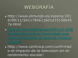 WEBGRAFÍA 
 http://www.elmundo.es/espana/201 
4/09/11/5411784622601d15158b45 
7e.html 
 http://www.elplural.com/2011/11/26 
/andalucia-tercera-comunidad-que-mas- 
ha-reducido-la-tasa-de-fracaso-escolar/ 
 http://www.centrocp.com/confirmad 
o-el-impacto-de-la-television-en-el-rendimiento- 
escolar/ 
