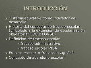 INTRODUCCIÓN 
 Sistema educativo como indicador de 
desarrollo 
 Historia del concepto de fracaso escolar 
(vinculado a la extensión de escolarización 
obligatoria: LOE Y LOGSE) 
 Definición de fracaso escolar 
- fracaso administrativo 
- fracaso escolar PISA 
 Fracaso escolar = fracasado ¿quién? 
 Concepto de abandono escolar 
 