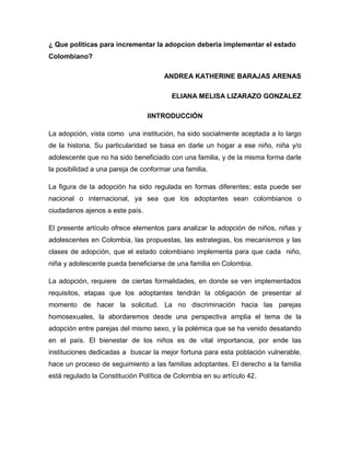 ¿ Que politicas para incrementar la adopcion deberia implementar el estado
Colombiano?
ANDREA KATHERINE BARAJAS ARENAS
ELIANA MELISA LIZARAZO GONZALEZ
IINTRODUCCIÓN
La adopción, vista como una institución, ha sido socialmente aceptada a lo largo
de la historia. Su particularidad se basa en darle un hogar a ese niño, niña y/o
adolescente que no ha sido beneficiado con una familia, y de la misma forma darle
la posibilidad a una pareja de conformar una familia.
La figura de la adopción ha sido regulada en formas diferentes; esta puede ser
nacional o internacional, ya sea que los adoptantes sean colombianos o
ciudadanos ajenos a este país.
El presente artículo ofrece elementos para analizar la adopción de niños, niñas y
adolescentes en Colombia, las propuestas, las estrategias, los mecanismos y las
clases de adopción, que el estado colombiano implementa para que cada niño,
niña y adolescente pueda beneficiarse de una familia en Colombia.
La adopción, requiere de ciertas formalidades, en donde se ven implementados
requisitos, etapas que los adoptantes tendrán la obligación de presentar al
momento de hacer la solicitud. La no discriminación hacia las parejas
homosexuales, la abordaremos desde una perspectiva amplia el tema de la
adopción entre parejas del mismo sexo, y la polémica que se ha venido desatando
en el país. El bienestar de los niños es de vital importancia, por ende las
instituciones dedicadas a buscar la mejor fortuna para esta población vulnerable,
hace un proceso de seguimiento a las familias adoptantes. El derecho a la familia
está regulado la Constitución Política de Colombia en su artículo 42.
 