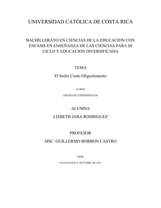 UNIVERSIDAD CATÓLICA DE COSTA RICA
BACHILLERATO EN CIENCIAS DE LA EDUCACION CON
ENFASIS EN ENSEÑANZA DE LAS CIENCIAS PARA III
CICLO Y EDUCACION DIVERSIFICADA
TEMA
El Sodio Como Oligoelemento
CURSO
DISEÑO DE EXPERIMENTOS
ALUMNA
LIZBETH JARA RODRIGUEZ
PROFESOR
MSC. GUILLERMO BORBON CASTRO
SEDE
CIUDAD NEILY, OCTUBRE DE 2011
 