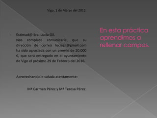 Vigo, 1 de Marzo del 2012.




                                                   En esta práctica
-   Estimad@ Sra. Lucía Gil.
    Nos complace comunicarle, que su               aprendimos a
    dirección de correo luciagil@gmail.com         rellenar campos.
    ha sido agraciada con un premio de 20.000
    €, que será entregado en el ayuntamiento
    de Vigo el próximo 29 de Febrero del 2016.



    Aprovechando le saluda atentamente:


          Mª Carmen Pérez y Mª Teresa Pérez.
 