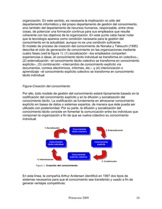 organización. En este sentido, es necesaria la implicación no sólo del
departamento informático y del propio departamento de gestión del conocimiento,
sino también del departamento de recursos humanos, responsable, entre otras
cosas, de potenciar una formación continua para sus empleados que resulte
coherente con los objetivos de la organización. En este punto cabe hacer notar
que la tecnología aparece como condición necesaria para la gestión del
conocimiento en la actualidad, aunque no es una condición suficiente.
El modelo de proceso de creación del conocimiento de Nonaka y Takeuchi (1995)
describe el ciclo de generación de conocimiento en las organizaciones mediante
cuatro fases (ved la figura 1): (1) socialización –los empleados comparten
experiencias e ideas, el conocimiento tácito individual se transforma en colectivo–,
(2) externalización –el conocimiento tácito colectivo se transforma en conocimiento
explícito–, (3) combinación –intercambio de conocimiento explícito vía
documentos, correos electrónicos, informes, etc.– y (4) interiorización o
aprendizaje –el conocimiento explícito colectivo se transforma en conocimiento
tácito individual.


Figura-Creación del conocimiento

Por ello, todo modelo de gestión del conocimiento estará típicamente basado en la
codificación del conocimiento explícito y en la difusión y socialización del
conocimiento tácito. La codificación se fundamenta en almacenar conocimiento
explícito en bases de datos o sistemas expertos, de manera que éste pueda ser
utilizado con posterioridad. Por su parte, la difusión y socialización del
conocimiento tácito consiste en fomentar la comunicación entre los individuos que
componen la organización a fin de que se vuelva colectivo su conocimiento
individual.




         Figura 1. Creación del conocimiento




En esta línea, la compañía Arthur Andersen identificó en 1997 dos tipos de
sistemas necesarios para que el conocimiento sea transferido y usado a fin de
generar ventajas competitivas:



                                    Primavera 2009                               10
 