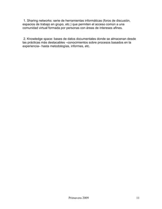 1. Sharing networks: serie de herramientas informáticas (foros de discusión,
espacios de trabajo en grupo, etc.) que permiten el acceso común a una
comunidad virtual formada por personas con áreas de intereses afines.


 2. Knowledge space: bases de datos documentales donde se almacenan desde
las prácticas más destacables –conocimientos sobre procesos basados en la
experiencia– hasta metodologías, informes, etc.




                                Primavera 2009                                  11
 
