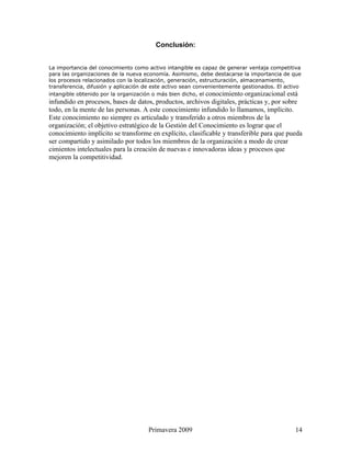 Conclusión:


La importancia del conocimiento como activo intangible es capaz de generar ventaja competitiva
para las organizaciones de la nueva economía. Asimismo, debe destacarse la importancia de que
los procesos relacionados con la localización, generación, estructuración, almacenamiento,
transferencia, difusión y aplicación de este activo sean convenientemente gestionados. El activo
intangible obtenido por la organización o más bien dicho, el conocimiento organizacional está
infundido en procesos, bases de datos, productos, archivos digitales, prácticas y, por sobre
todo, en la mente de las personas. A este conocimiento infundido lo llamamos, implícito.
Este conocimiento no siempre es articulado y transferido a otros miembros de la
organización; el objetivo estratégico de la Gestión del Conocimiento es lograr que el
conocimiento implícito se transforme en explícito, clasificable y transferible para que pueda
ser compartido y asimilado por todos los miembros de la organización a modo de crear
cimientos intelectuales para la creación de nuevas e innovadoras ideas y procesos que
mejoren la competitividad.




                                     Primavera 2009                                          14
 