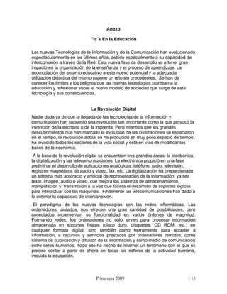 Anexo

                              Tic´s En la Educación

Las nuevas Tecnologías de la Información y de la Comunicación han evolucionado
espectacularmente en los últimos años, debido especialmente a su capacidad de
interconexión a través de la Red. Esta nueva fase de desarrollo va a tener gran
impacto en la organización de la enseñanza y el proceso de aprendizaje. La
acomodación del entorno educativo a este nuevo potencial y la adecuada
utilización didáctica del mismo supone un reto sin precedentes. Se han de
conocer los límites y los peligros que las nuevas tecnologías plantean a la
educación y reflexionar sobre el nuevo modelo de sociedad que surge de esta
tecnología y sus consecuencias.


                              La Revolución Digital
Nadie duda ya de que la llegada de las tecnologías de la información y
comunicación han supuesto una revolución tan importante como la que provocó la
invención de la escritura o de la imprenta. Pero mientras que los grandes
descubrimientos que han marcado la evolución de las civilizaciones se espaciaron
en el tiempo, la revolución actual se ha producido en muy poco espacio de tiempo,
ha invadido todos los sectores de la vida social y está en vías de modificar las
bases de la economía.
 A la base de la revolución digital se encuentran tres grandes áreas: la electrónica,
la digitalización y las telecomunicaciones. La electrónica propició en una fase
preliminar el desarrollo de aplicaciones analógicas: teléfono, radio, televisión,
registros magnéticos de audio y video, fax, etc. La digitalización ha proporcionado
un sistema más abstracto y artificial de representación de la información, ya sea
texto, imagen, audio o vídeo, que mejora los sistemas de almacenamiento,
manipulación y transmisión a la vez que facilita el desarrollo de soportes lógicos
para interactuar con las máquinas. Finalmente las telecomunicaciones han dado a
lo anterior la capacidad de interconexión.
 El paradigma de las nuevas tecnologías son las redes informáticas. Los
ordenadores, aislados, nos ofrecen una gran cantidad de posibilidades, pero
conectados incrementan su funcionalidad en varios órdenes de magnitud.
Formando redes, los ordenadores no sólo sirven para procesar información
almacenada en soportes físicos (disco duro, disquetes, CD ROM, etc.) en
cualquier formato digital, sino también como herramienta para acceder a
información, a recursos y servicios prestados por ordenadores remotos, como
sistema de publicación y difusión de la información y como medio de comunicación
entre seres humanos. Todo ello ha hecho de Internet un fenómeno con el que es
preciso contar a partir de ahora en todas las esferas de la actividad humana,
incluida la educación.




                                 Primavera 2009                                   15
 