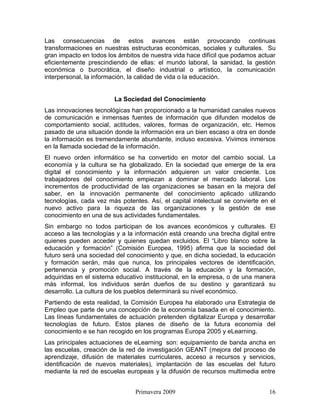 Las consecuencias de estos avances están provocando continuas
transformaciones en nuestras estructuras económicas, sociales y culturales. Su
gran impacto en todos los ámbitos de nuestra vida hace difícil que podamos actuar
eficientemente prescindiendo de ellas: el mundo laboral, la sanidad, la gestión
económica o burocrática, el diseño industrial o artístico, la comunicación
interpersonal, la información, la calidad de vida o la educación.


                        La Sociedad del Conocimiento
Las innovaciones tecnológicas han proporcionado a la humanidad canales nuevos
de comunicación e inmensas fuentes de información que difunden modelos de
comportamiento social, actitudes, valores, formas de organización, etc. Hemos
pasado de una situación donde la información era un bien escaso a otra en donde
la información es tremendamente abundante, incluso excesiva. Vivimos inmersos
en la llamada sociedad de la información.
El nuevo orden informático se ha convertido en motor del cambio social. La
economía y la cultura se ha globalizado. En la sociedad que emerge de la era
digital el conocimiento y la información adquieren un valor creciente. Los
trabajadores del conocimiento empiezan a dominar el mercado laboral. Los
incrementos de productividad de las organizaciones se basan en la mejora del
saber, en la innovación permanente del conocimiento aplicado utilizando
tecnologías, cada vez más potentes. Así, el capital intelectual se convierte en el
nuevo activo para la riqueza de las organizaciones y la gestión de ese
conocimiento en una de sus actividades fundamentales.
Sin embargo no todos participan de los avances económicos y culturales. El
acceso a las tecnologías y a la información está creando una brecha digital entre
quienes pueden acceder y quienes quedan excluidos. El “Libro blanco sobre la
educación y formación” (Comisión Europea, 1995) afirma que la sociedad del
futuro será una sociedad del conocimiento y que, en dicha sociedad, la educación
y formación serán, más que nunca, los principales vectores de identificación,
pertenencia y promoción social. A través de la educación y la formación,
adquiridas en el sistema educativo institucional, en la empresa, o de una manera
más informal, los individuos serán dueños de su destino y garantizará su
desarrollo. La cultura de los pueblos determinará su nivel económico.
Partiendo de esta realidad, la Comisión Europea ha elaborado una Estrategia de
Empleo que parte de una concepción de la economía basada en el conocimiento.
Las líneas fundamentales de actuación pretenden digitalizar Europa y desarrollar
tecnologías de futuro. Estos planes de diseño de la futura economía del
conocimiento e se han recogido en los programas Europa 2005 y eLearning.
Las principales actuaciones de eLearning son: equipamiento de banda ancha en
las escuelas, creación de la red de investigación GEANT (mejora del proceso de
aprendizaje, difusión de materiales curriculares, acceso a recursos y servicios,
identificación de nuevos materiales), implantación de las escuelas del futuro
mediante la red de escuelas europeas y la difusión de recursos multimedia entre


                                Primavera 2009                                 16
 