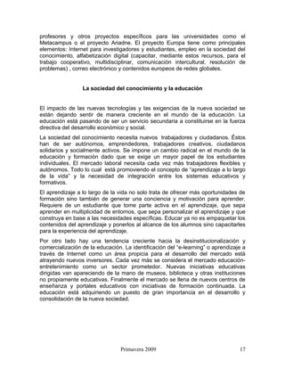 profesores y otros proyectos específicos para las universidades como el
Metacampus o el proyecto Ariadne. El proyecto Europa tiene como principales
elementos: Internet para investigadores y estudiantes, empleo en la sociedad del
conocimiento, alfabetización digital (capacitar, mediante estos recursos, para el
trabajo cooperativo, multidisciplinar, comunicación intercultural, resolución de
problemas) , correo electrónico y contenidos europeos de redes globales.


                 La sociedad del conocimiento y la educación


El impacto de las nuevas tecnologías y las exigencias de la nueva sociedad se
están dejando sentir de manera creciente en el mundo de la educación. La
educación está pasando de ser un servicio secundaria a constituirse en la fuerza
directiva del desarrollo económico y social.
La sociedad del conocimiento necesita nuevos trabajadores y ciudadanos. Éstos
han de ser autónomos, emprendedores, trabajadores creativos, ciudadanos
solidarios y socialmente activos. Se impone un cambio radical en el mundo de la
educación y formación dado que se exige un mayor papel de los estudiantes
individuales. El mercado laboral necesita cada vez más trabajadores flexibles y
autónomos. Todo lo cual está promoviendo el concepto de “aprendizaje a lo largo
de la vida” y la necesidad de integración entre los sistemas educativos y
formativos.
El aprendizaje a lo largo de la vida no solo trata de ofrecer más oportunidades de
formación sino también de generar una conciencia y motivación para aprender.
Requiere de un estudiante que tome parte activa en el aprendizaje, que sepa
aprender en multiplicidad de entornos, que sepa personalizar el aprendizaje y que
construya en base a las necesidades específicas. Educar ya no es empaquetar los
contenidos del aprendizaje y ponerlos al alcance de los alumnos sino capacitarles
para la experiencia del aprendizaje.
Por otro lado hay una tendencia creciente hacia la desinstitucionalización y
comercialización de la educación. La identificación del “e-learning” o aprendizaje a
través de Internet como un área propicia para el desarrollo del mercado está
atrayendo nuevos inversores. Cada vez más se considera el mercado educación-
entretenimiento como un sector prometedor. Nuevas iniciativas educativas
dirigidas van apareciendo de la mano de museos, biblioteca y otras instituciones
no propiamente educativas. Finalmente el mercado se llena de nuevos centros de
enseñanza y portales educativos con iniciativas de formación continuada. La
educación está adquiriendo un puesto de gran importancia en el desarrollo y
consolidación de la nueva sociedad.




                                 Primavera 2009                                  17
 