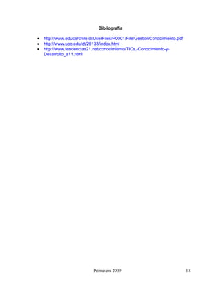 Bibliografía

•   http://www.educarchile.cl/UserFiles/P0001/File/GestionConocimiento.pdf
•   http://www.uoc.edu/dt/20133/index.html
•   http://www.tendencias21.net/conocimiento/TICs,-Conocimiento-y-
    Desarrollo_a11.html




                             Primavera 2009                                  18
 