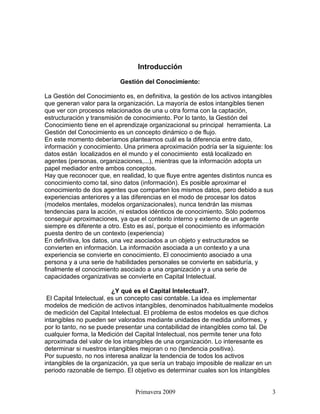 Introducción

                           Gestión del Conocimiento:

La Gestión del Conocimiento es, en definitiva, la gestión de los activos intangibles
que generan valor para la organización. La mayoría de estos intangibles tienen
que ver con procesos relacionados de una u otra forma con la captación,
estructuración y transmisión de conocimiento. Por lo tanto, la Gestión del
Conocimiento tiene en el aprendizaje organizacional su principal herramienta. La
Gestión del Conocimiento es un concepto dinámico o de flujo.
En este momento deberíamos plantearnos cuál es la diferencia entre dato,
información y conocimiento. Una primera aproximación podría ser la siguiente: los
datos están localizados en el mundo y el conocimiento está localizado en
agentes (personas, organizaciones,...), mientras que la información adopta un
papel mediador entre ambos conceptos.
Hay que reconocer que, en realidad, lo que fluye entre agentes distintos nunca es
conocimiento como tal, sino datos (información). Es posible aproximar el
conocimiento de dos agentes que comparten los mismos datos, pero debido a sus
experiencias anteriores y a las diferencias en el modo de procesar los datos
(modelos mentales, modelos organizacionales), nunca tendrán las mismas
tendencias para la acción, ni estados idénticos de conocimiento. Sólo podemos
conseguir aproximaciones, ya que el contexto interno y externo de un agente
siempre es diferente a otro. Esto es así, porque el conocimiento es información
puesta dentro de un contexto (experiencia)
En definitiva, los datos, una vez asociados a un objeto y estructurados se
convierten en información. La información asociada a un contexto y a una
experiencia se convierte en conocimiento. El conocimiento asociado a una
persona y a una serie de habilidades personales se convierte en sabiduría, y
finalmente el conocimiento asociado a una organización y a una serie de
capacidades organizativas se convierte en Capital Intelectual.

                          ¿Y qué es el Capital Intelectual?.
 El Capital Intelectual, es un concepto casi contable. La idea es implementar
modelos de medición de activos intangibles, denominados habitualmente modelos
de medición del Capital Intelectual. El problema de estos modelos es que dichos
intangibles no pueden ser valorados mediante unidades de medida uniformes, y
por lo tanto, no se puede presentar una contabilidad de intangibles como tal. De
cualquier forma, la Medición del Capital Intelectual, nos permite tener una foto
aproximada del valor de los intangibles de una organización. Lo interesante es
determinar si nuestros intangibles mejoran o no (tendencia positiva).
Por supuesto, no nos interesa analizar la tendencia de todos los activos
intangibles de la organización, ya que sería un trabajo imposible de realizar en un
periodo razonable de tiempo. El objetivo es determinar cuales son los intangibles


                                 Primavera 2009                                    3
 