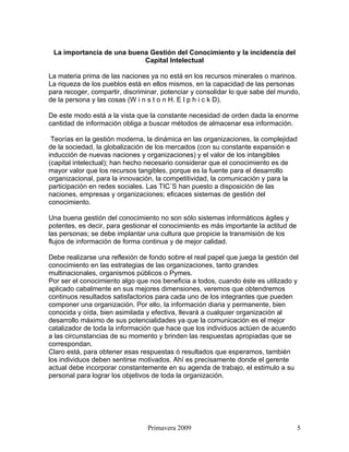 La importancia de una buena Gestión del Conocimiento y la incidencia del
                           Capital Intelectual

La materia prima de las naciones ya no está en los recursos minerales o marinos.
La riqueza de los pueblos está en ellos mismos, en la capacidad de las personas
para recoger, compartir, discriminar, potenciar y consolidar lo que sabe del mundo,
de la persona y las cosas (W i n s t o n H. E l p h i c k D).

De este modo está a la vista que la constante necesidad de orden dada la enorme
cantidad de información obliga a buscar métodos de almacenar esa información.

 Teorías en la gestión moderna, la dinámica en las organizaciones, la complejidad
de la sociedad, la globalización de los mercados (con su constante expansión e
inducción de nuevas naciones y organizaciones) y el valor de los intangibles
(capital intelectual); han hecho necesario considerar que el conocimiento es de
mayor valor que los recursos tangibles, porque es la fuente para el desarrollo
organizacional, para la innovación, la competitividad, la comunicación y para la
participación en redes sociales. Las TIC´S han puesto a disposición de las
naciones, empresas y organizaciones; eficaces sistemas de gestión del
conocimiento.

Una buena gestión del conocimiento no son sólo sistemas informáticos ágiles y
potentes, es decir, para gestionar el conocimiento es más importante la actitud de
las personas; se debe implantar una cultura que propicie la transmisión de los
flujos de información de forma continua y de mejor calidad.

Debe realizarse una reflexión de fondo sobre el real papel que juega la gestión del
conocimiento en las estrategias de las organizaciones, tanto grandes
multinacionales, organismos públicos o Pymes.
Por ser el conocimiento algo que nos beneficia a todos, cuando éste es utilizado y
aplicado cabalmente en sus mejores dimensiones, veremos que obtendremos
continuos resultados satisfactorios para cada uno de los integrantes que pueden
componer una organización. Por ello, la información diaria y permanente, bien
conocida y oída, bien asimilada y efectiva, llevará a cualquier organización al
desarrollo máximo de sus potencialidades ya que la comunicación es el mejor
catalizador de toda la información que hace que los individuos actúen de acuerdo
a las circunstancias de su momento y brinden las respuestas apropiadas que se
correspondan.
Claro está, para obtener esas respuestas ó resultados que esperamos, también
los individuos deben sentirse motivados. Ahí es precisamente donde el gerente
actual debe incorporar constantemente en su agenda de trabajo, el estimulo a su
personal para lograr los objetivos de toda la organización.




                                Primavera 2009                                       5
 
