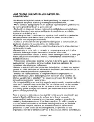 ¿QUÉ POSITIVO NOS ENTREGA UNA CULTURA DEL
CONOCIMIENTO?

- Incremento en la profesionalización de las personas y sus roles laborales.
- Integración de ópticas diversas y de enfoques complementarios.
- Mayor identidad de la persona con los objetivos organizacionales y la búsqueda
de nuevos procedimientos en la gestión laboral.
- Reducción de costos, de tiempos mejorando la calidad al generar estrategias,
modelos de acción, instrumentos reutilizables, (procedimientos acordados,
inventariarlos de éxitos, etc.)
- Creación y Mantención de la memoria organizacional, se validan experiencias
exitosas (inventarios de éxitos) de tal que en el futuro sea posible volver a
emplearlos en cualquier proceso interno.
- Acelera la producción del valor gracias mejores flujos en la comunicación, las
pautas de actuación, la capacitación de los trabajadores.
- Mejora la atención de los clientes, respondiendo prontamente a las exigencias y
cambios del mercado.
- Descentraliza el poder del conocimiento, lo comparte y reparte en todos los
miembros de la organización, de acuerdo a sus roles y funciones.
- Permite proyectar con claridad la mirada común de la organización: la visión y la
misión, reduciendo incoherencias internas, estandarizando procedimientos y
calidad del servicio.
- Validación de estrategias y acciones comunes de tal forma que se comparten las
evaluaciones y en equipo se generan modelos de cambio, aplicación de
remediales a las situaciones no logradas.
- Genera una organización con mayor nivel de flexibilidad, por tanto más atenta a
generar acciones de adaptación a los nuevos escenarios, posibilitando incluso la
creación de ellos (pro actividad organizacional).
- Potencia los valores comunes, el compromiso hacia la organización, se
comparten los ejes vitales de la organización, no existen áreas secretas, los
dilemas y problemas se socializan y las soluciones emergen del análisis y del
compartir conocimientos y experiencias.
- Se comparte el liderazgo, se anima una cultura empresarial y organizacional con
clara opción hacia el trabajo en equipo. Esto permite compartir los dos mayores
bienes o “activos” de las personas: lo que se sabe, la información que se ha
adquirido y que se maneja (conocimiento) y los modos exitosos de resolver la
práctica laboral (experiencia).

Todo lo anterior se potencia aún más cuando vemos que una organización que
valora la Gestión del Conocimiento, se hace signo de una tremenda
responsabilidad social empresarial, muchas veces usada con un sentido de
marketing de algunas empresas. Esta Responsabilidad Social Empresarial se
concreta en la construcción de ambientes de trabajo solidarios, en donde la
información se comparte y reparte, en donde las instancias de desarrollo
profesional se unen con las de desarrollo personal. Se proyecta así una
organización libre de la “contaminación” de la desconfianza interna, abriendo rutas


                                Primavera 2009                                    6
 