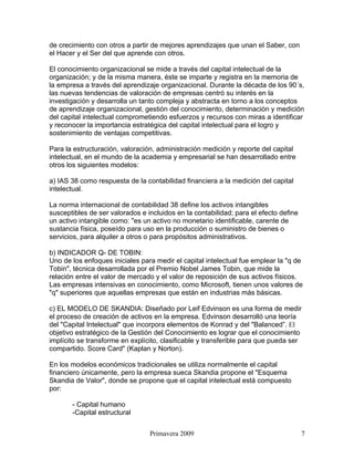 de crecimiento con otros a partir de mejores aprendizajes que unan el Saber, con
el Hacer y el Ser del que aprende con otros.

El conocimiento organizacional se mide a través del capital intelectual de la
organización; y de la misma manera, éste se imparte y registra en la memoria de
la empresa a través del aprendizaje organizacional. Durante la década de los 90´s,
las nuevas tendencias de valoración de empresas centró su interés en la
investigación y desarrolla un tanto compleja y abstracta en torno a los conceptos
de aprendizaje organizacional, gestión del conocimiento, determinación y medición
del capital intelectual comprometiendo esfuerzos y recursos con miras a identificar
y reconocer la importancia estratégica del capital intelectual para el logro y
sostenimiento de ventajas competitivas.

Para la estructuración, valoración, administración medición y reporte del capital
intelectual, en el mundo de la academia y empresarial se han desarrollado entre
otros los siguientes modelos:

a) IAS 38 como respuesta de la contabilidad financiera a la medición del capital
intelectual.

La norma internacional de contabilidad 38 define los activos intangibles
susceptibles de ser valorados e incluidos en la contabilidad; para el efecto define
un activo intangible como: "es un activo no monetario identificable, carente de
sustancia física, poseído para uso en la producción o suministro de bienes o
servicios, para alquiler a otros o para propósitos administrativos.

b) INDICADOR Q- DE TOBIN:
Uno de los enfoques iniciales para medir el capital intelectual fue emplear la "q de
Tobin", técnica desarrollada por el Premio Nobel James Tobin, que mide la
relación entre el valor de mercado y el valor de reposición de sus activos físicos.
Las empresas intensivas en conocimiento, como Microsoft, tienen unos valores de
"q" superiores que aquellas empresas que están en industrias más básicas.

c) EL MODELO DE SKANDIA: Diseñado por Leif Edvinson es una forma de medir
el proceso de creación de activos en la empresa. Edvinson desarrolló una teoría
del "Capital Intelectual" que incorpora elementos de Konrad y del "Balanced”. El
objetivo estratégico de la Gestión del Conocimiento es lograr que el conocimiento
implícito se transforme en explícito, clasificable y transferible para que pueda ser
compartido. Score Card" (Kaplan y Norton).

En los modelos económicos tradicionales se utiliza normalmente el capital
financiero únicamente, pero la empresa sueca Skandia propone el "Esquema
Skandia de Valor", donde se propone que el capital intelectual está compuesto
por:

       - Capital humano
       -Capital estructural


                                 Primavera 2009                                       7
 